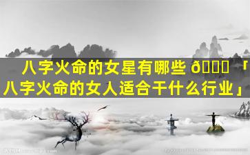 八字火命的女星有哪些 🐞 「八字火命的女人适合干什么行业」